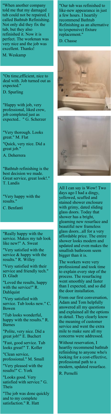 "When another company told me that my damaged tub could not be repaired, I called Bathtub Refinishing. Not only did they fix the tub, but they also refinished it. Now it is perfect. The workman was very nice and the job was excellent. Thanks!  M. Weskamp "Our tub was refinished to like-new appearance in just a few hours. I heartily recommend Bathtub Refinishing as an alternative to (expensive) fixture replacement."  D. Chasse "On time,efficient, nice to deal with. Job turned out as expected."  D. Spurling  "Happy with job, very professional, liked crew, job completed just as expected..  " G. Scherzer  "Very thorough. Looks great." M. Flat "Quick, very nice. Did a great job." A. Deherrera  "Bathtub refinishing is the best decision we made. Great service, great look!." T. Landis  "Very happy with the results." C. Benfanti All I can say is Wow! Two days ago I had a dingy, yellowed, scuffed and stained shower enclosure with grimy, dated sliding glass doors. Today that shower has a bright, gleaming new resurface and beautiful new frameless glass doors...all for a very affordable price. The entire shower looks modern and updated and even makes the smallish bathroom seem bigger than it is. The workers were very professional and took time to explain every step of the process. The resurfacing went smoothly and faster than I expected, and so did the door installation. From our first conversation, Adam and Tom helpfully answered all my questions and explained all the options in detail. They clearly know the meaning of customer service and went the extra mile to make sure all my concerns were addressed. Without reservation, I heartliy recommend bathtub refinishing to anyone who's looking for a cost-effective, professional path to a modern, updated resurface. R. Pernelli "Really happy with the service. Makes my tub look like new!" A. Sweat "Very satisfied with the service & happy with the results." R. Willey "Very satisfied with their service and friendly tech." D. Gladt "Loved the results, happy with the service!" R. Dahlquist "Very satisfied with service. Tub looks new." C. Bowen "Tub looks wonderful, happy with the results." R. Barnes "Polite, very nice. Did a great job!" E. Buchert "Fast, good service. Tub looks great!" T. Koller "Clean service, professional." M. Small "Very pleased with the results!" C. York "Looks good. Very satisfied with service." G. Theis "The job was done quickly and to my complete satisfaction." R. Hatt